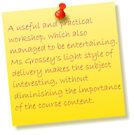 A useful and practical workshop, which also managed to be entertaining.  Ms Grossey's light style of delivery makes the subject interesting, without diminishing the importance of the course content.