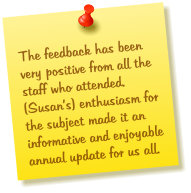 The feedback has been very positive from all the staff who attended.  (Susan’s) enthusiasm for the subject made it an informative and enjoyable annual update for us all.