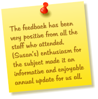 The feedback has been very positive from all the staff who attended.  (Susans) enthusiasm for the subject made it an informative and enjoyable annual update for us all.