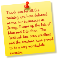 Thank you for all the training you have delivered across our businesses in Jersey, Guernsey, the Isle of Man and Gibraltar.  The feedback has been excellent and the sessions have proved to be a very worthwhile exercise.