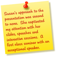 Susan’s approach to the presentation was second to none.  She captivated my attention with her slides, speeches and interactive sessions.  A first class seminar with an exceptional speaker.