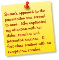 Susans approach to the presentation was second to none.  She captivated my attention with her slides, speeches and interactive sessions.  A first class seminar with an exceptional speaker.