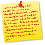 It was very refreshing to find someone who was not only interested in the subject (of money laundering) but had also put in a lot of research that we felt made the difference.  To hold everyones attention for two hours is no mean achievement in its own right....  The most common comment was how interesting you made the talk.