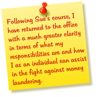 Following Sues course, I have returned to the office with a much greater clarity in terms of what my responsibilities are and how I as an individual can assist in the fight against money laundering.