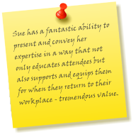 Sue has a fantastic ability to present and convey her expertise in a way that not only educates attendees but also supports and equips them for when they return to their workplace - tremendous value.